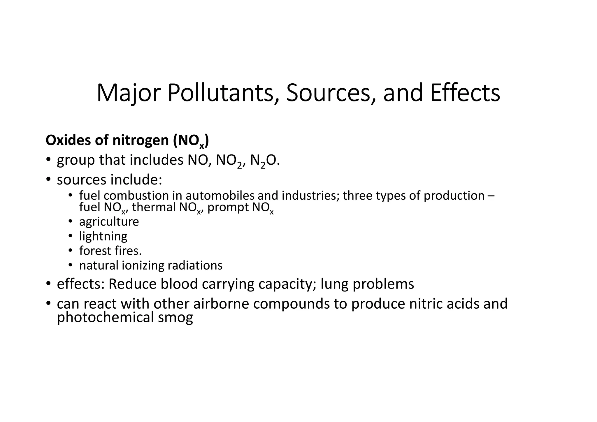 Major Pollutants, Sources, and Effects
Oxides of nitrogen (NOx)
• group that includes NO, NO2, N2O.
• sources include:
• fuel combustion in automobiles and industries; three types of production –
fuel NOx, thermal NOx, prompt NOx
• agriculture
• lightning
• forest fires.
• natural ionizing radiations
• effects: Reduce blood carrying capacity; lung problems
• can react with other airborne compounds to produce nitric acids and
photochemical smog
 