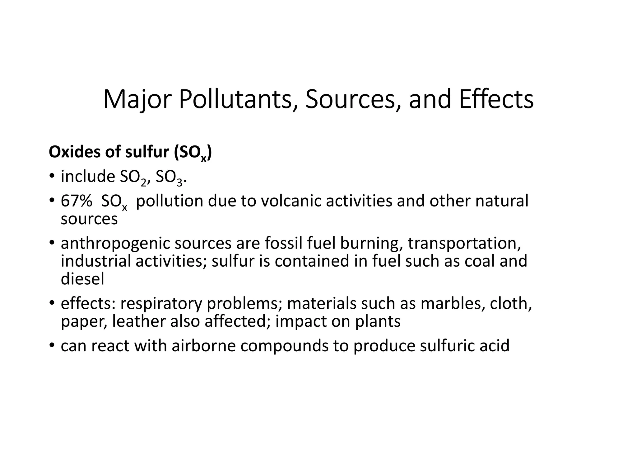 Major Pollutants, Sources, and Effects
Oxides of sulfur (SOx)
• include SO2, SO3.
• 67% SOx pollution due to volcanic activities and other natural
sources
• anthropogenic sources are fossil fuel burning, transportation,
industrial activities; sulfur is contained in fuel such as coal and
diesel
• effects: respiratory problems; materials such as marbles, cloth,
paper, leather also affected; impact on plants
• can react with airborne compounds to produce sulfuric acid
 