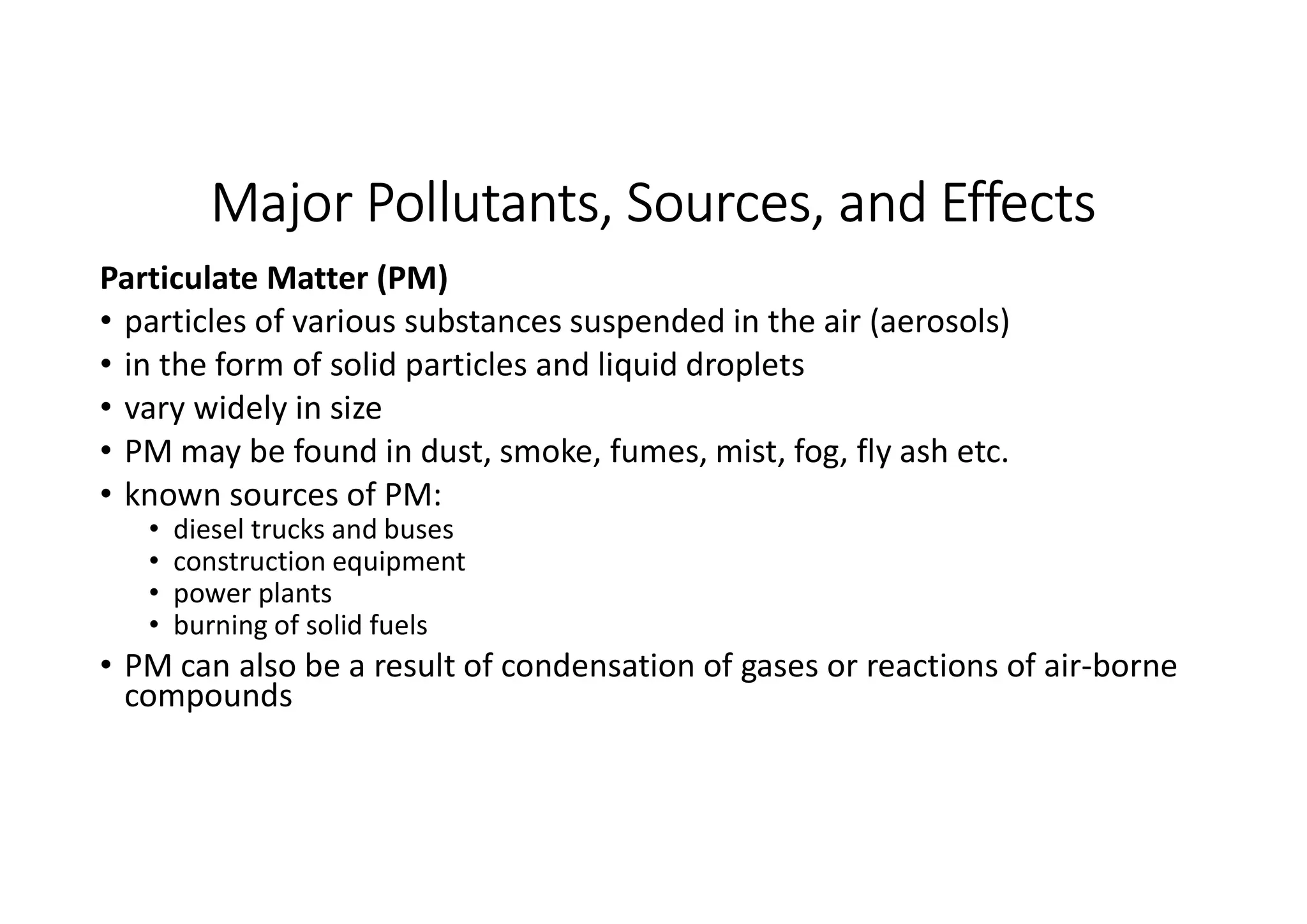 Major Pollutants, Sources, and Effects
Particulate Matter (PM)
• particles of various substances suspended in the air (aerosols)
• in the form of solid particles and liquid droplets
• vary widely in size
• PM may be found in dust, smoke, fumes, mist, fog, fly ash etc.
• known sources of PM:
• diesel trucks and buses
• construction equipment
• power plants
• burning of solid fuels
• PM can also be a result of condensation of gases or reactions of air-borne
compounds
 