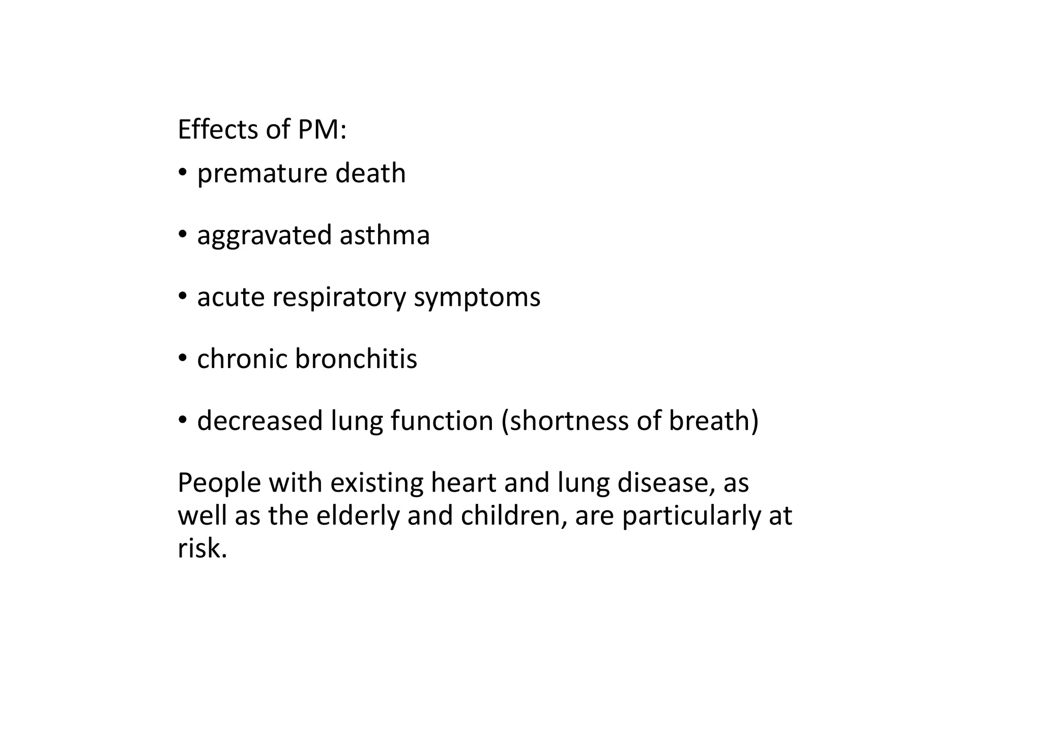 Effects of PM:
• premature death
• aggravated asthma
• acute respiratory symptoms
• chronic bronchitis
• decreased lung function (shortness of breath)
People with existing heart and lung disease, as
well as the elderly and children, are particularly at
risk.
 