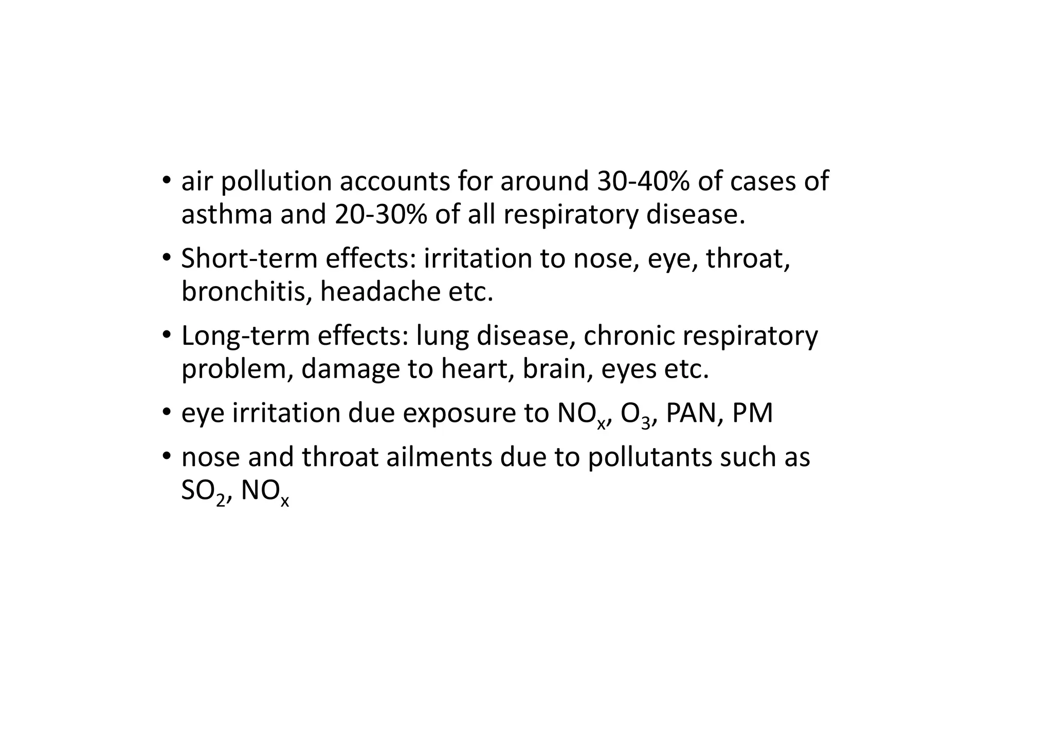 • air pollution accounts for around 30-40% of cases of
asthma and 20-30% of all respiratory disease.
• Short-term effects: irritation to nose, eye, throat,
bronchitis, headache etc.
• Long-term effects: lung disease, chronic respiratory
problem, damage to heart, brain, eyes etc.
• eye irritation due exposure to NOx, O3, PAN, PM
• nose and throat ailments due to pollutants such as
SO2, NOx
 