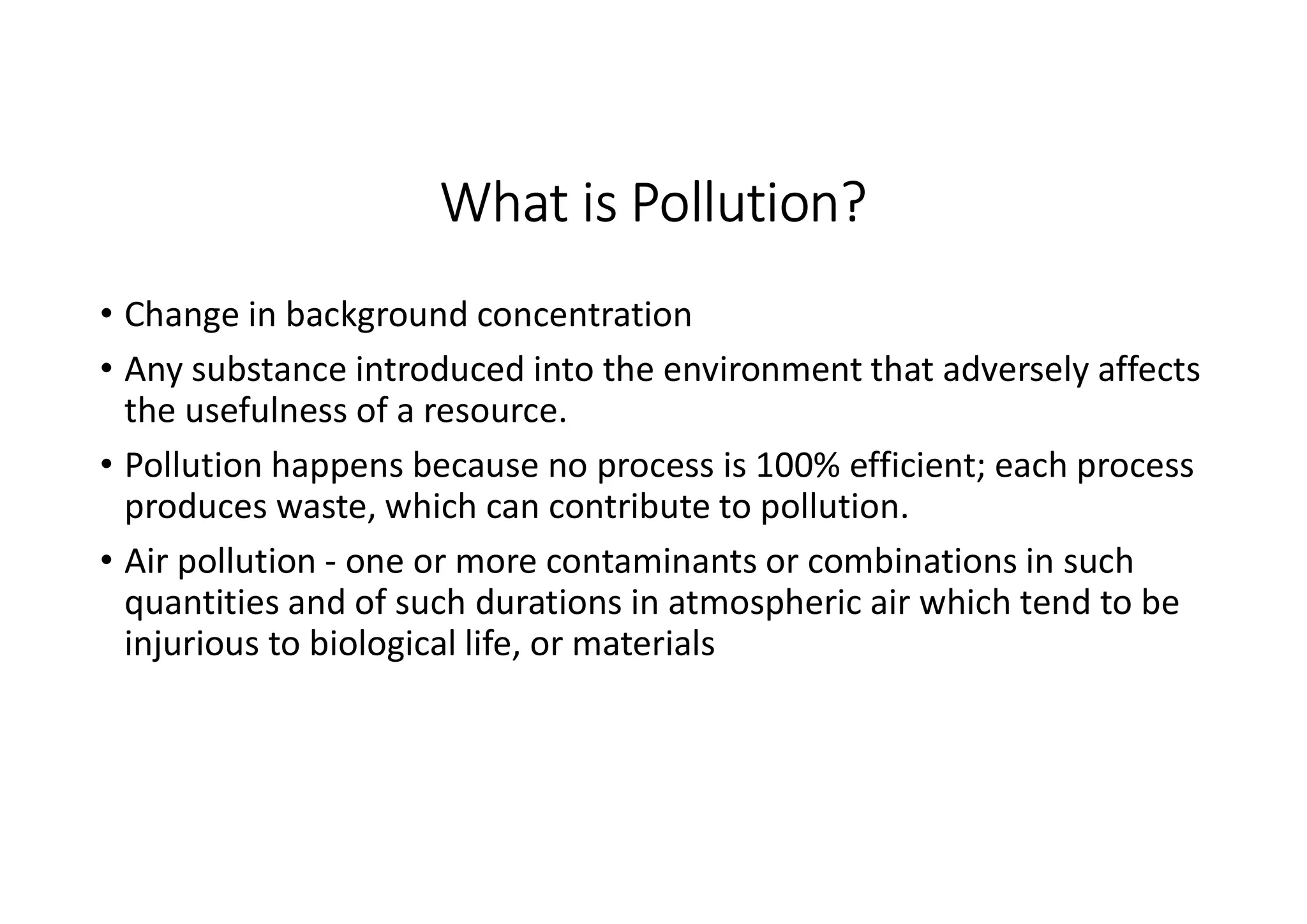 What is Pollution?
• Change in background concentration
• Any substance introduced into the environment that adversely affects
the usefulness of a resource.
• Pollution happens because no process is 100% efficient; each process
produces waste, which can contribute to pollution.
• Air pollution - one or more contaminants or combinations in such
quantities and of such durations in atmospheric air which tend to be
injurious to biological life, or materials
 
