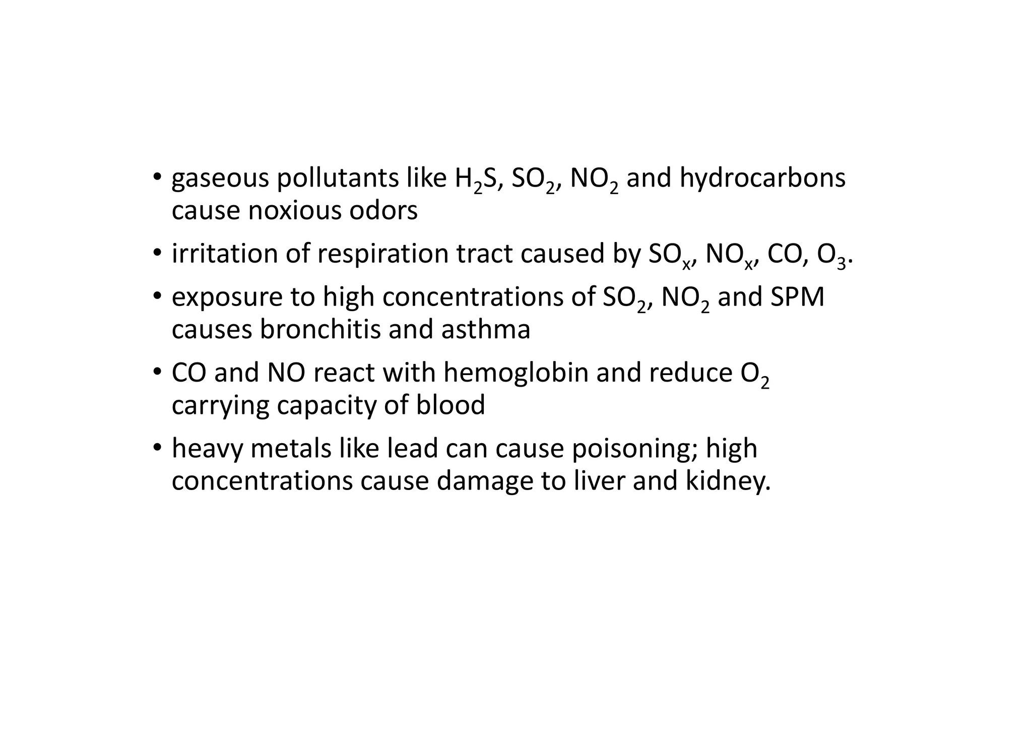 • gaseous pollutants like H2S, SO2, NO2 and hydrocarbons
cause noxious odors
• irritation of respiration tract caused by SOx, NOx, CO, O3.
• exposure to high concentrations of SO2, NO2 and SPM
causes bronchitis and asthma
• CO and NO react with hemoglobin and reduce O2
carrying capacity of blood
• heavy metals like lead can cause poisoning; high
concentrations cause damage to liver and kidney.
 
