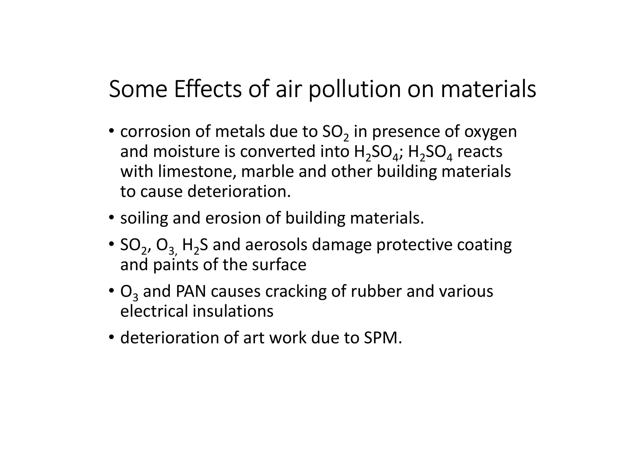 Some Effects of air pollution on materials
• corrosion of metals due to SO2 in presence of oxygen
and moisture is converted into H2SO4; H2SO4 reacts
with limestone, marble and other building materials
to cause deterioration.
• soiling and erosion of building materials.
• SO2, O3, H2S and aerosols damage protective coating
and paints of the surface
• O3 and PAN causes cracking of rubber and various
electrical insulations
• deterioration of art work due to SPM.
 