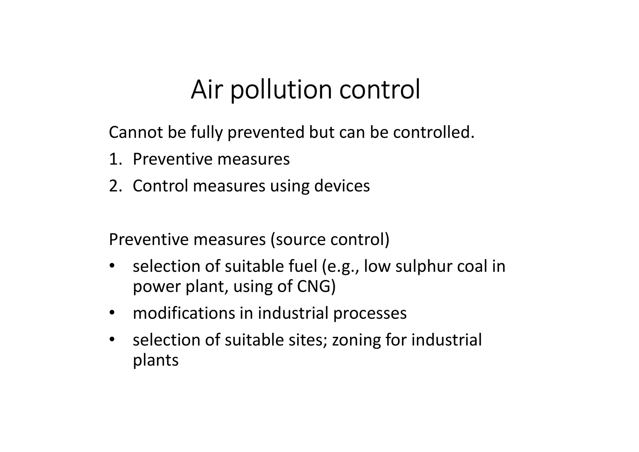 Air pollution control
Cannot be fully prevented but can be controlled.
1. Preventive measures
2. Control measures using devices
Preventive measures (source control)
• selection of suitable fuel (e.g., low sulphur coal in
power plant, using of CNG)
• modifications in industrial processes
• selection of suitable sites; zoning for industrial
plants
 