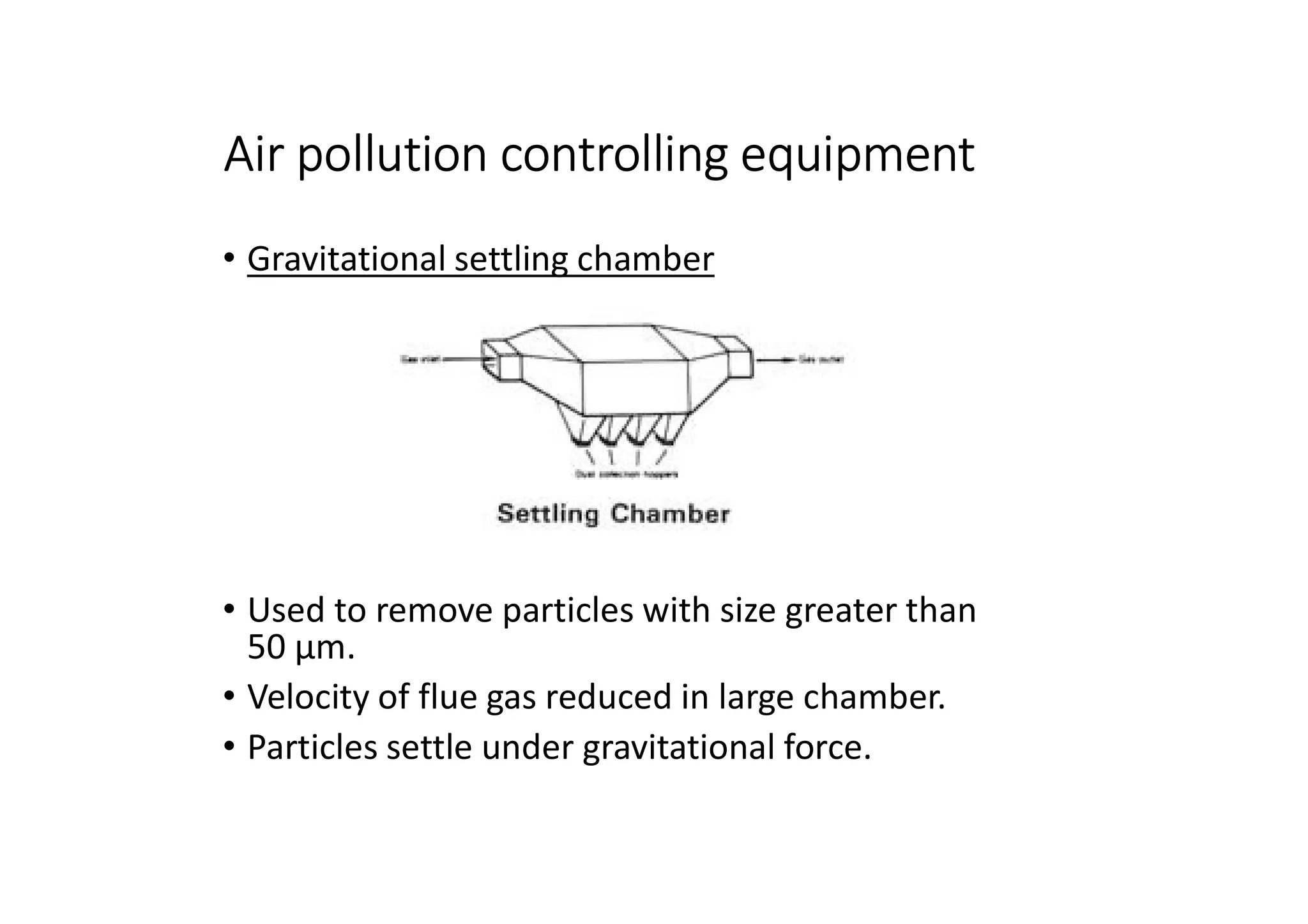 Air pollution controlling equipment
• Gravitational settling chamber
• Used to remove particles with size greater than
50 μm.
• Velocity of flue gas reduced in large chamber.
• Particles settle under gravitational force.
 
