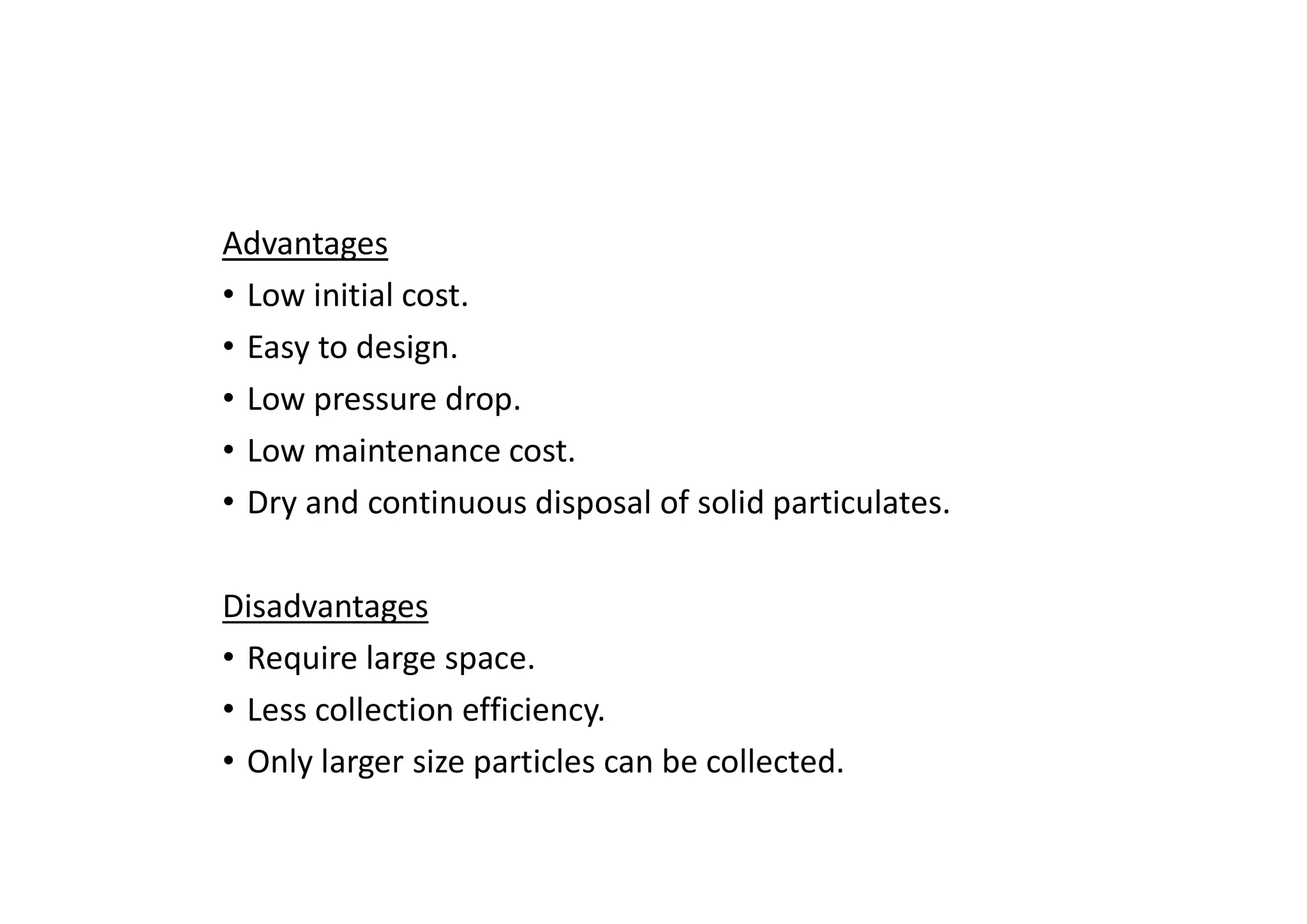 Advantages
• Low initial cost.
• Easy to design.
• Low pressure drop.
• Low maintenance cost.
• Dry and continuous disposal of solid particulates.
Disadvantages
• Require large space.
• Less collection efficiency.
• Only larger size particles can be collected.
 
