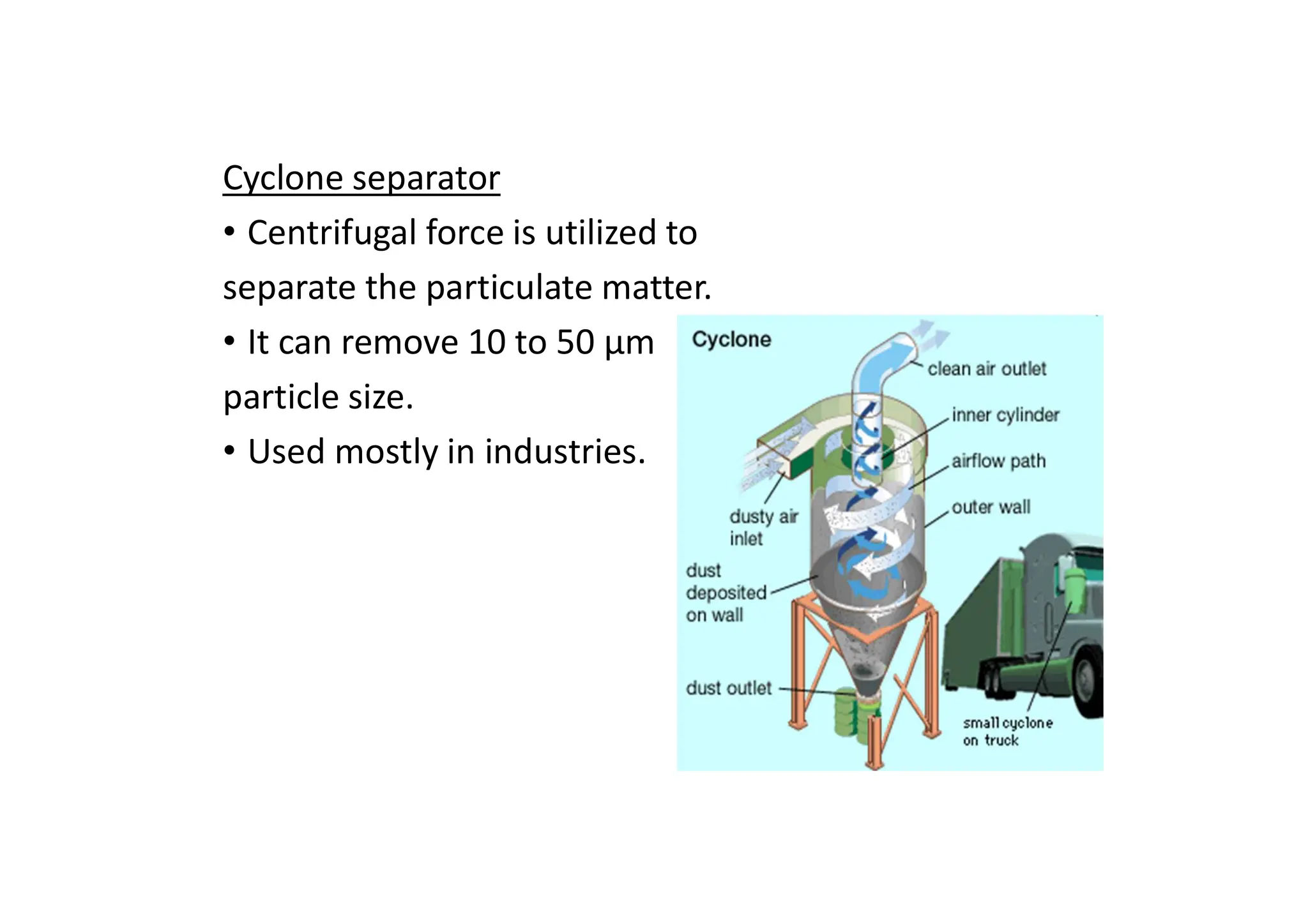 Cyclone separator
• Centrifugal force is utilized to
separate the particulate matter.
• It can remove 10 to 50 μm
particle size.
• Used mostly in industries.
 