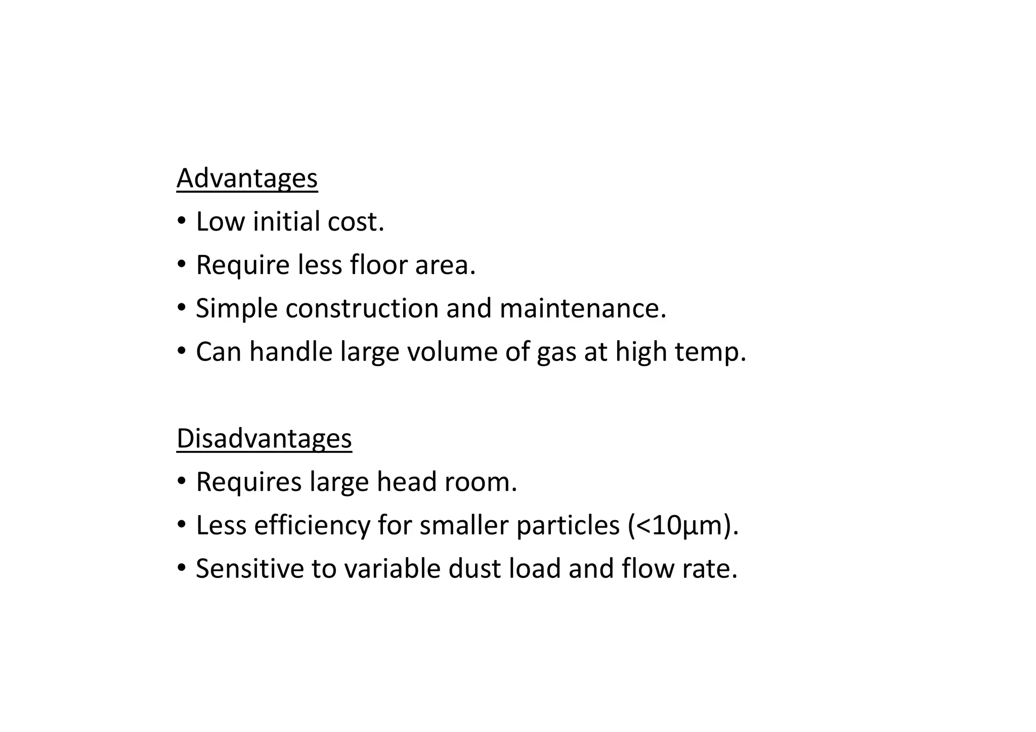 Advantages
• Low initial cost.
• Require less floor area.
• Simple construction and maintenance.
• Can handle large volume of gas at high temp.
Disadvantages
• Requires large head room.
• Less efficiency for smaller particles (<10μm).
• Sensitive to variable dust load and flow rate.
 