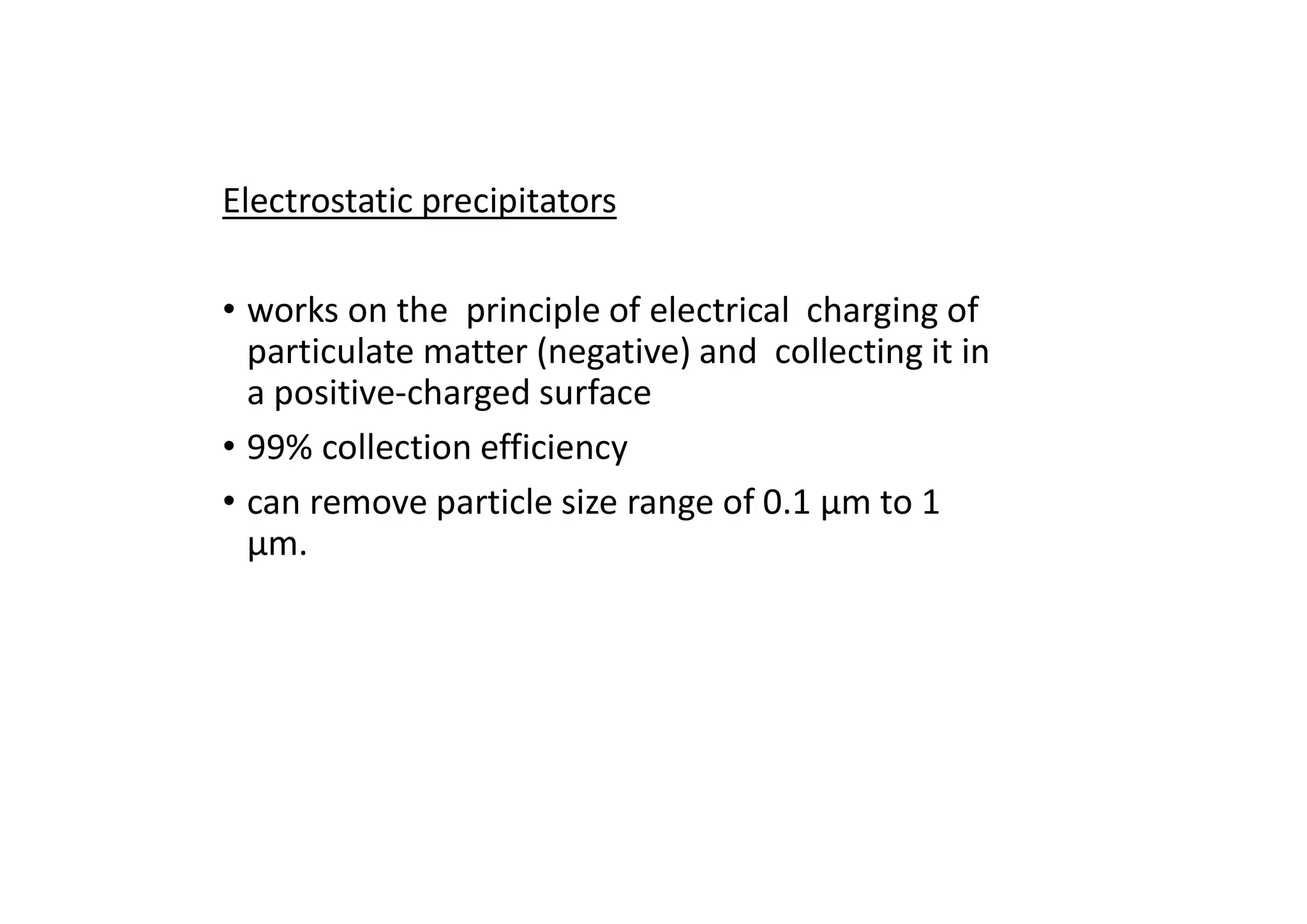 Electrostatic precipitators
• works on the principle of electrical charging of
particulate matter (negative) and collecting it in
a positive-charged surface
• 99% collection efficiency
• can remove particle size range of 0.1 μm to 1
μm.
 
