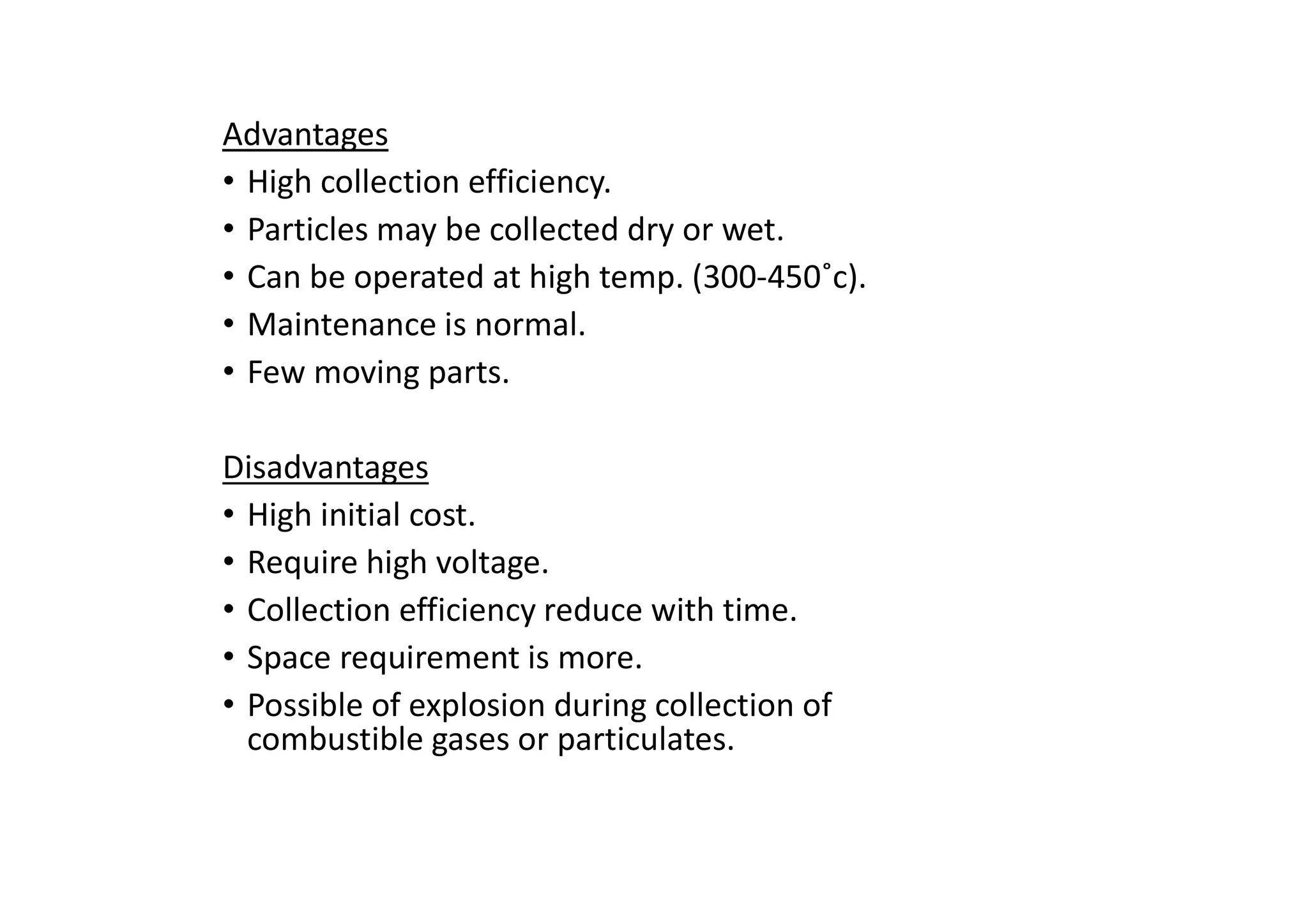 Advantages
• High collection efficiency.
• Particles may be collected dry or wet.
• Can be operated at high temp. (300-450˚c).
• Maintenance is normal.
• Few moving parts.
Disadvantages
• High initial cost.
• Require high voltage.
• Collection efficiency reduce with time.
• Space requirement is more.
• Possible of explosion during collection of
combustible gases or particulates.
 
