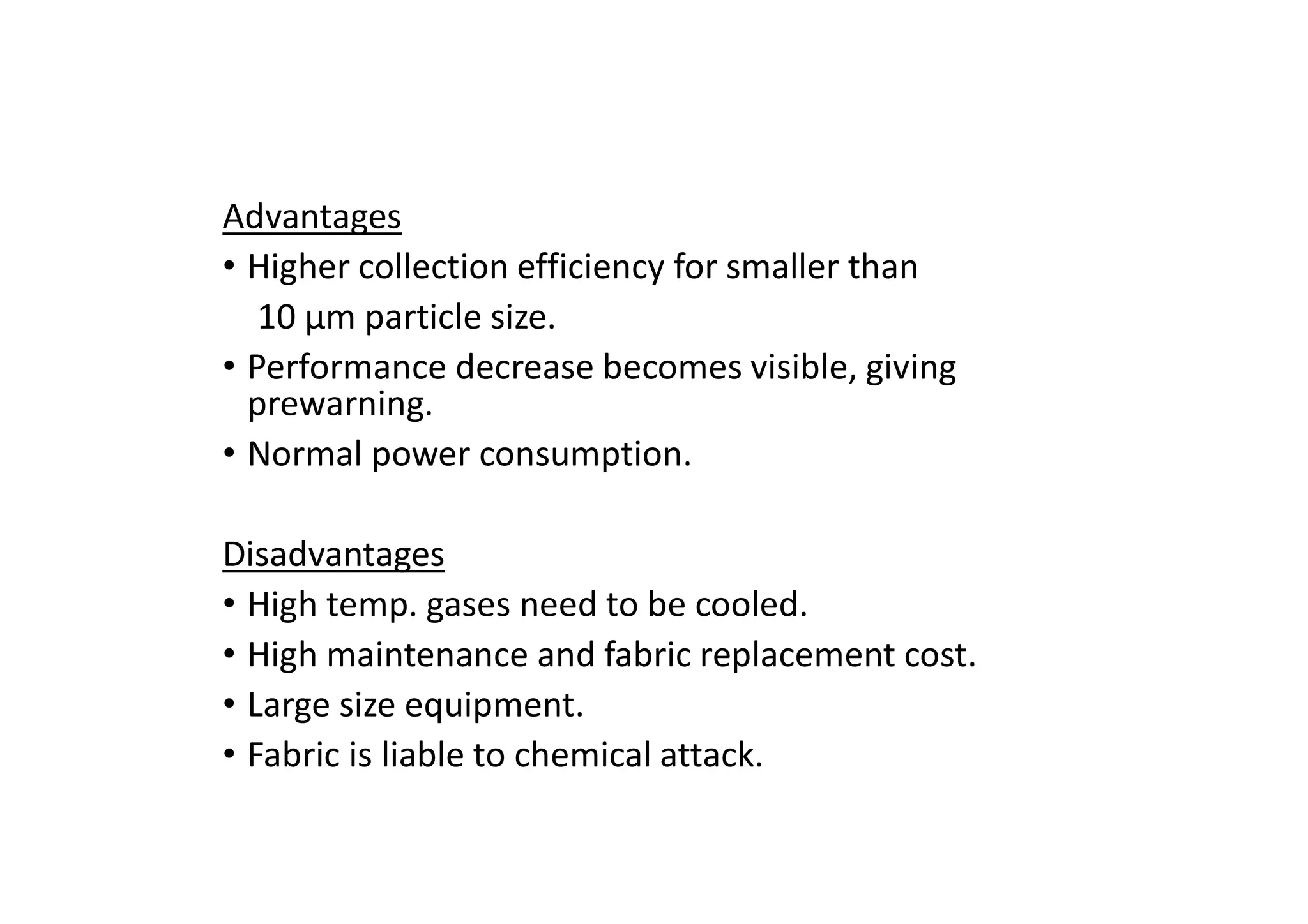 Advantages
• Higher collection efficiency for smaller than
10 μm particle size.
• Performance decrease becomes visible, giving
prewarning.
• Normal power consumption.
Disadvantages
• High temp. gases need to be cooled.
• High maintenance and fabric replacement cost.
• Large size equipment.
• Fabric is liable to chemical attack.
 