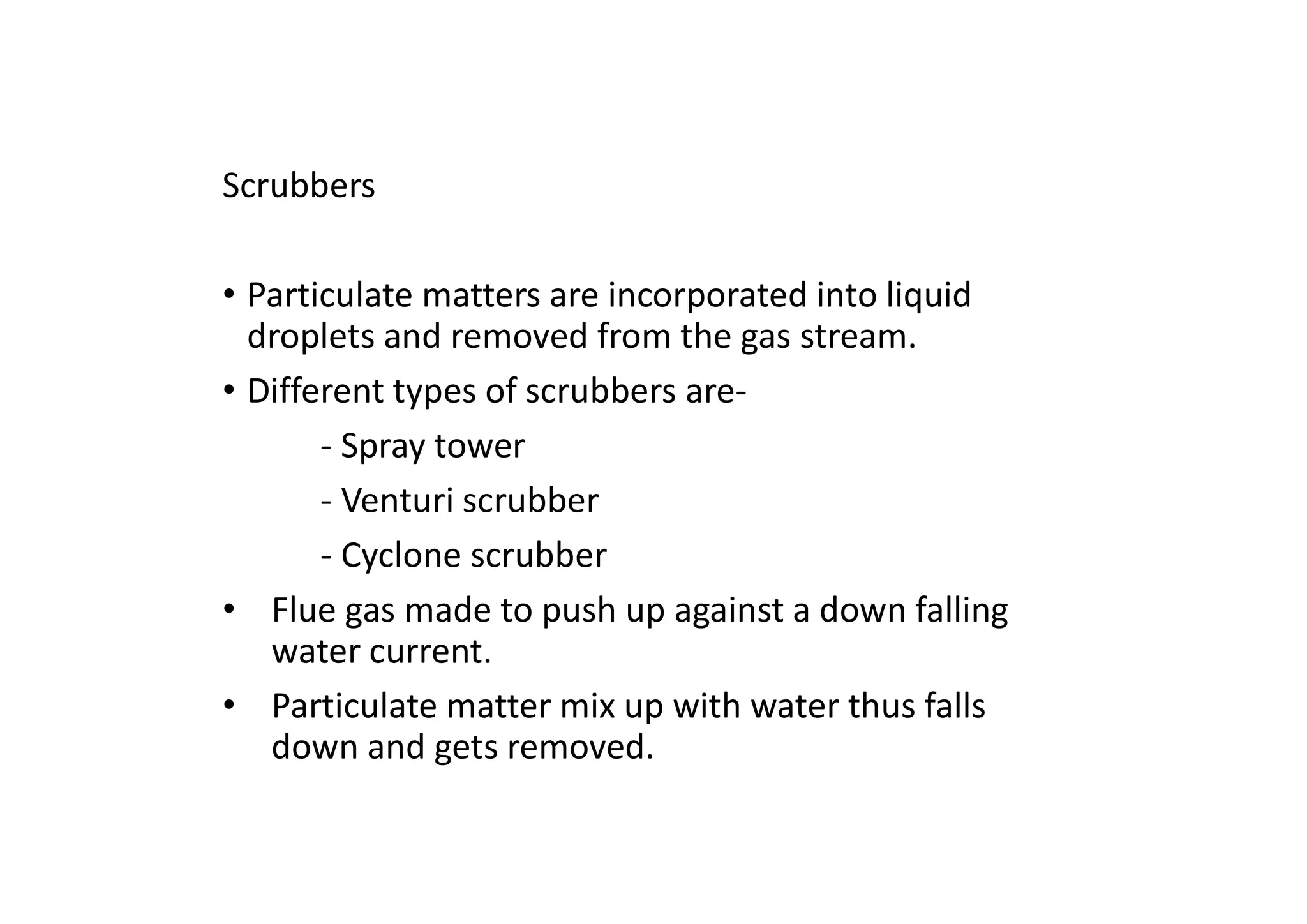 Scrubbers
• Particulate matters are incorporated into liquid
droplets and removed from the gas stream.
• Different types of scrubbers are-
- Spray tower
- Venturi scrubber
- Cyclone scrubber
• Flue gas made to push up against a down falling
water current.
• Particulate matter mix up with water thus falls
down and gets removed.
 