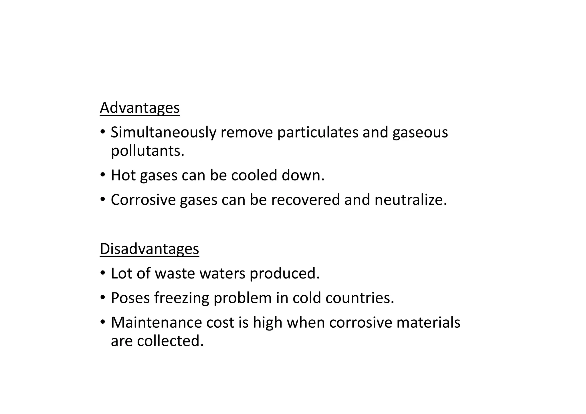 Advantages
• Simultaneously remove particulates and gaseous
pollutants.
• Hot gases can be cooled down.
• Corrosive gases can be recovered and neutralize.
Disadvantages
• Lot of waste waters produced.
• Poses freezing problem in cold countries.
• Maintenance cost is high when corrosive materials
are collected.
 