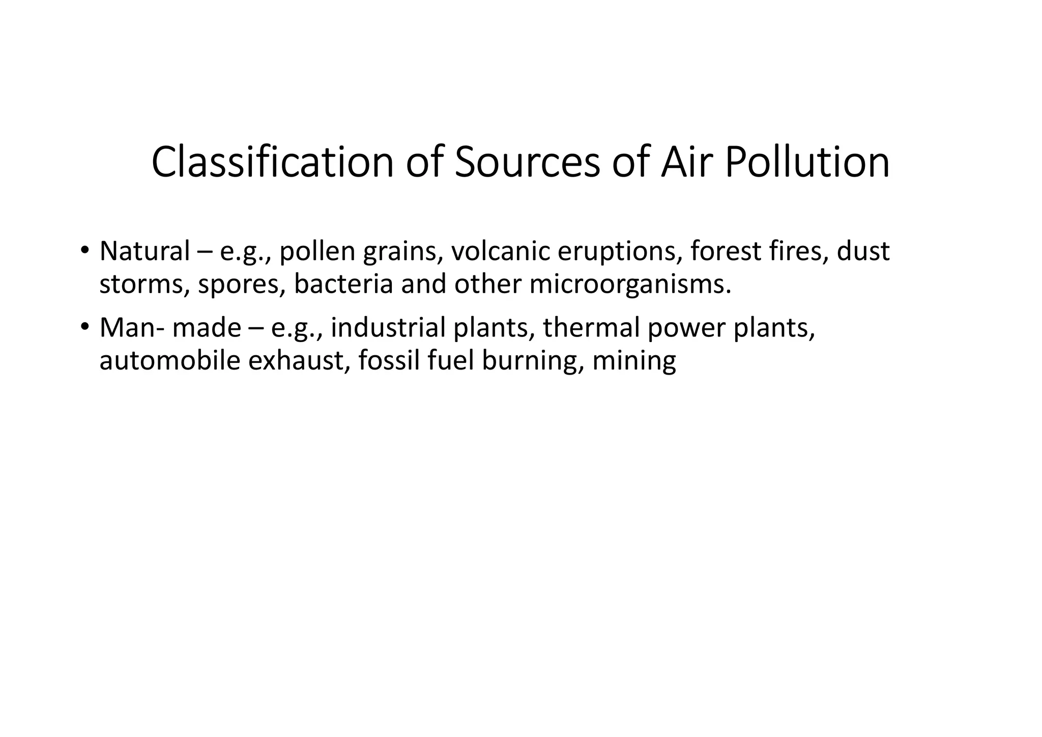 Classification of Sources of Air Pollution
• Natural – e.g., pollen grains, volcanic eruptions, forest fires, dust
storms, spores, bacteria and other microorganisms.
• Man- made – e.g., industrial plants, thermal power plants,
automobile exhaust, fossil fuel burning, mining
 