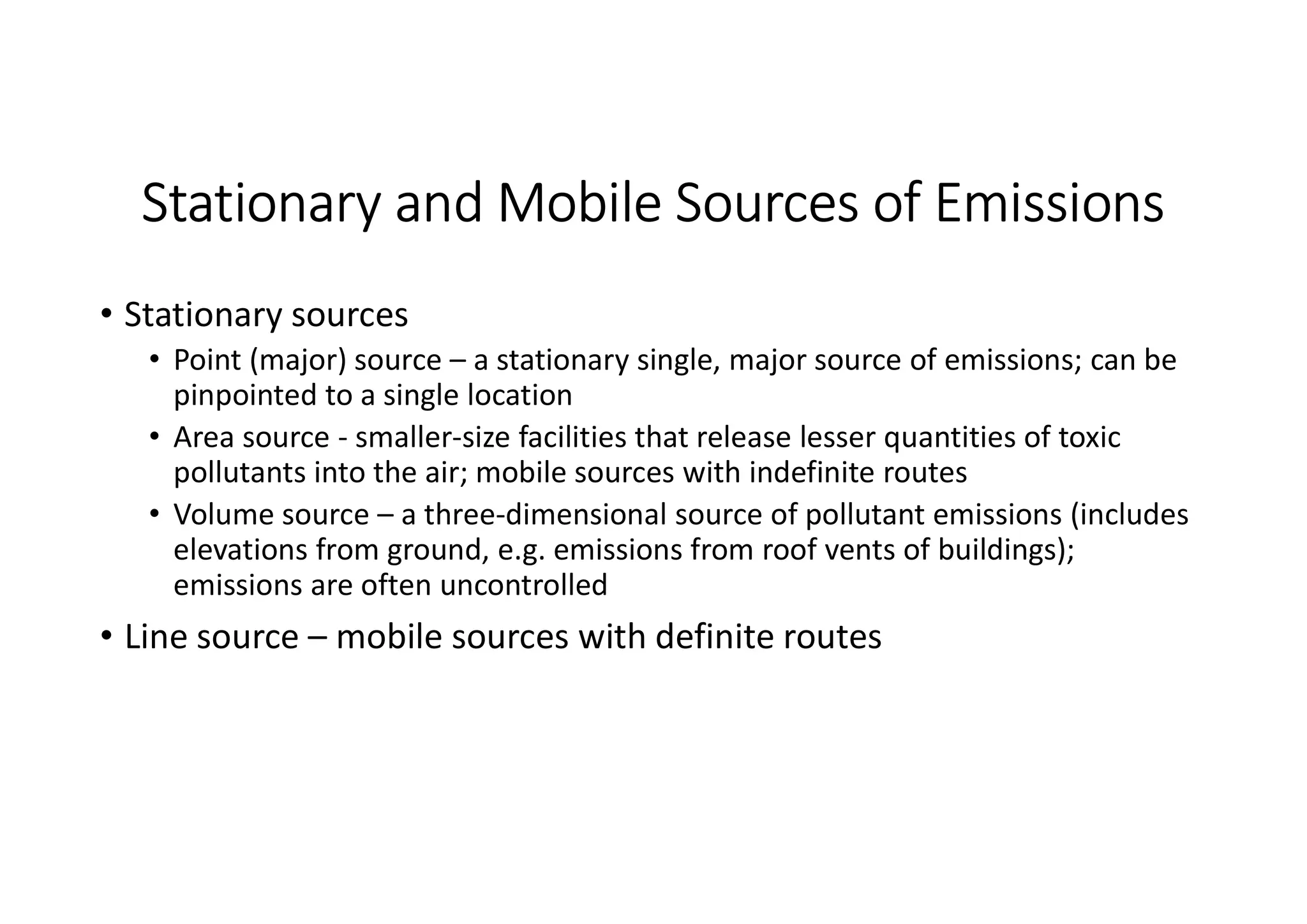 Stationary and Mobile Sources of Emissions
• Stationary sources
• Point (major) source – a stationary single, major source of emissions; can be
pinpointed to a single location
• Area source - smaller-size facilities that release lesser quantities of toxic
pollutants into the air; mobile sources with indefinite routes
• Volume source – a three-dimensional source of pollutant emissions (includes
elevations from ground, e.g. emissions from roof vents of buildings);
emissions are often uncontrolled
• Line source – mobile sources with definite routes
 