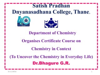 Satish Pradhan
Dnyanasadhana College, Thane.
•
Department of Chemistry
Organises Certificate Course on
Chemistry in Context
(To Uncover the Chemistry in Everyday Life)
Dr.Bhagure G.R.
26.12.20016 1
 