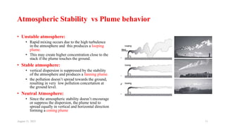 Atmospheric Stability vs Plume behavior
• Unstable atmosphere:
• Rapid mixing occurs due to the high turbulence
in the atmosphere and this produces a looping
plume.
• This may create higher concentration close to the
stack if the plume touches the ground.
• Stable atmosphere:
• vertical dispersion is suppressed by the stability
of the atmosphere and produces a fanning plume.
• the pollution doesn’t spread towards the ground,
resulting in very low pollution concertation at
the ground level.
• Neutral Atmosphere:
• Since the atmospheric stability doesn’t encourage
or suppress the dispersion, the plume tend to
spread equally in vertical and horizontal direction
forming a coning plume
August 11, 2023 11
 