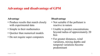 Advantage and disadvantage of GPM
Advantage
• Produce results that match closely
with experimental data
• Simple in their mathematics
• Quicker than numerical models
• Do not require super computers
Disadvantage
• Not suitable if the pollutant is
reactive in nature
• Unable to predict concentrations
beyond radius of approximately 20
Km
• For greater distances, wind
variations, mixing depths and
temporal variations become
predominant
August 11, 2023 12
 