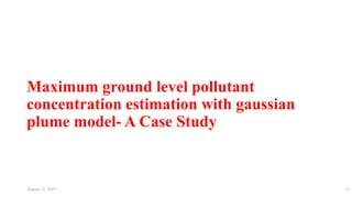 Maximum ground level pollutant
concentration estimation with gaussian
plume model- A Case Study
August 11, 2023 14
 