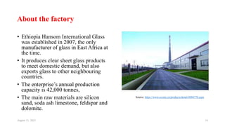 About the factory
• Ethiopia Hansom International Glass
was established in 2007, the only
manufacturer of glass in East Africa at
the time.
• It produces clear sheet glass products
to meet domestic demand, but also
exports glass to other neighbouring
countries.
• The enterprise’s annual production
capacity is 42,000 tonnes,
• The main raw materials are silicon
sand, soda ash limestone, feldspar and
dolomite.
August 11, 2023 16
Source: https://www.cccme.cn/products/detail-8084770.aspx
 