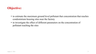 Objective:
• to estimate the maximum ground level pollutant that concentration that reaches
condominium housing sites near the factory
• to investigate the effect of different parameters on the concentration of
pollutant reaching the sites
August 11, 2023 17
 