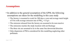 Assumptions
• In addition to the general assumption of the GPM, the following
assumptions are taken for the modelling in this case study
• The factory is assumed to work for 300 days a year and average stack height
of 51m with average emission rate of PM10 =1.6 g/s
• The emission released from the factory are assumed to be non-reactive
• The emissions reaches the study location with out blockage
• The three site are assumed to lie in the same line downwind direction
• Only dispersion of PM is considered for this modelling neglecting other
pollutants
August 11, 2023 18
 
