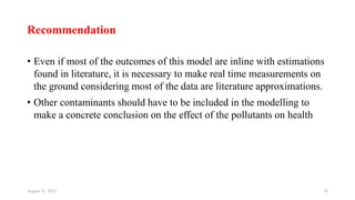 Recommendation
• Even if most of the outcomes of this model are inline with estimations
found in literature, it is necessary to make real time measurements on
the ground considering most of the data are literature approximations.
• Other contaminants should have to be included in the modelling to
make a concrete conclusion on the effect of the pollutants on health
August 11, 2023 34
 