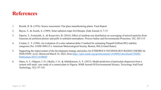References
1. Reznik, R. B. (1976). Source assessment: Flat glass manufacturing plants. Final Report.
2. Bayou, T., & Assefa, A. (1989). Solar radiation maps fot Ethiopia. Zede Journal, 8, 7-15.
3. Elperin, T., Fominykh, A., & Krasovitov, B. (2016). Effect of raindrop size distribution on scavenging of aerosol particles from
Gaussian air pollution plumes and puffs in turbulent atmosphere. Process Safety and Environmental Protection, 102, 303-315.
4. Coulter, C. T. (1994). An evaluation of a solar radiation/delta-T method for estimating Pasquill-Gifford (PG) stability
categories (No. CONF-940115-). American Meteorological Society, Boston, MA (United States).
5. Supporting the improvement of the development strategy and policy for ETHIOPIA’S TECHNOLOGY-BASED CHEMICAL
INDUSTRY. (n.d.). Retrieved March 16, 2022, from https://open.unido.org/api/documents/14100685/download/UNIDO-
Publication-2019-14100685
6. Otaru, A. J., Odigure, J. O., Okafor, J. O., & Abdulkareem, A. S. (2013). Model prediction of particulate dispersion from a
cement mill stack: case study of a cement plant in Nigeria. IOSR Journal Of Environmental Science, Toxicology And Food
Technology, 3(2), 97-110.
August 11, 2023 35
 