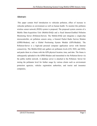 Air Pollution Monitoring System Using Mobile GPRS Sensors Array
J.D.I.E.T.Yavatmal. Page 1
Abstract:
This paper contain brief introduction to vehicular pollution, effect of increase in
vehicular pollution on environment as well on human health. To monitor this pollution
wireless sensor network (WSN) system is proposed. The proposed system consists of a
Mobile Data-Acquisition Unit (Mobile-DAQ) and a fixed Internet-Enabled Pollution
Monitoring Server (Pollution-Server). The Mobile-DAQ unit integrates a single-chip
microcontroller, air pollution sensors array, a General Packet Radio Service Modem
(GPRS-Modem), and a Global Positioning System Module (GPS-Module). The
Pollution-Server is a high-end personal computer application server with Internet
connectivity. The Mobile-DAQ unit gathers air pollutants levels (CO, NO2, and SO2),
and packs them in a frame with the GPS physical location, time, and date. The frame is
subsequently uploaded to the GPRS-Modem and transmitted to the Pollution-Server via
the public mobile network. A database server is attached to the Pollution- Server for
storing the pollutants level for further usage by various clients such as environment
protection agencies, vehicles registration authorities, and tourist and insurance
companies.
 