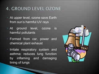 • At upper level, ozone save Earth
from sun’s harmful UV rays
• At ground level, ozone is
harmful pollutants
• Formed from car, power and
chemical plant exhaust
• Irritate respiratory system and
asthma; reduces lung function
by inflaming and damaging
lining of lungs
 