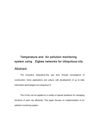 Temperature and Air pollution monitoring
system using           Zigbee networks for Ubiquitous-city

Abstract:
      The innovative Ubiquitous-City was born through convergence of

construction, home applications and culture, with development of up to date

information technologies and ubiquitous IT.




      The U-City can be applied to a variety of special situations for managing

functions of each city efficiently. This paper focuses on implementation of air

pollution monitoring system.
 
