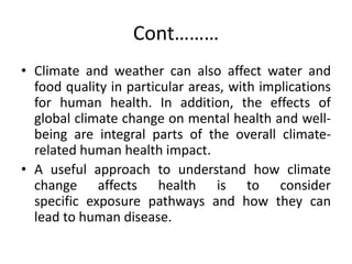 Cont………
• Climate and weather can also affect water and
food quality in particular areas, with implications
for human health. In addition, the effects of
global climate change on mental health and well-
being are integral parts of the overall climate-
related human health impact.
• A useful approach to understand how climate
change affects health is to consider
specific exposure pathways and how they can
lead to human disease.
 