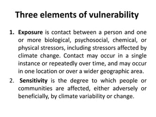 Three elements of vulnerability
1. Exposure is contact between a person and one
or more biological, psychosocial, chemical, or
physical stressors, including stressors affected by
climate change. Contact may occur in a single
instance or repeatedly over time, and may occur
in one location or over a wider geographic area.
2. Sensitivity is the degree to which people or
communities are affected, either adversely or
beneficially, by climate variability or change.
 