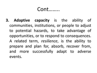 Cont……..
3. Adaptive capacity is the ability of
communities, institutions, or people to adjust
to potential hazards, to take advantage of
opportunities, or to respond to consequences.
A related term, resilience, is the ability to
prepare and plan for, absorb, recover from,
and more successfully adapt to adverse
events.
 
