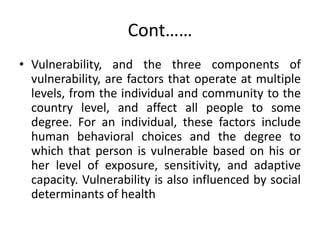 Cont……
• Vulnerability, and the three components of
vulnerability, are factors that operate at multiple
levels, from the individual and community to the
country level, and affect all people to some
degree. For an individual, these factors include
human behavioral choices and the degree to
which that person is vulnerable based on his or
her level of exposure, sensitivity, and adaptive
capacity. Vulnerability is also influenced by social
determinants of health
 