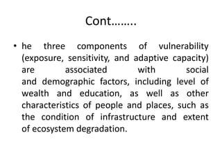 Cont……..
• he three components of vulnerability
(exposure, sensitivity, and adaptive capacity)
are associated with social
and demographic factors, including level of
wealth and education, as well as other
characteristics of people and places, such as
the condition of infrastructure and extent
of ecosystem degradation.
 