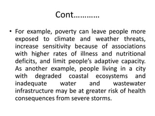 Cont…………
• For example, poverty can leave people more
exposed to climate and weather threats,
increase sensitivity because of associations
with higher rates of illness and nutritional
deficits, and limit people’s adaptive capacity.
As another example, people living in a city
with degraded coastal ecosystems and
inadequate water and wastewater
infrastructure may be at greater risk of health
consequences from severe storms.
 