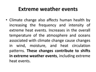 Extreme weather events
• Climate change also affects human health by
increasing the frequency and intensity of
extreme heat events. Increases in the overall
temperature of the atmosphere and oceans
associated with climate change cause changes
in wind, moisture, and heat circulation
patterns. These changes contribute to shifts
in extreme weather events, including extreme
heat events.
 