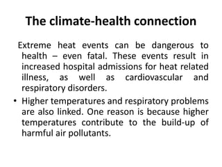 The climate-health connection
Extreme heat events can be dangerous to
health – even fatal. These events result in
increased hospital admissions for heat related
illness, as well as cardiovascular and
respiratory disorders.
• Higher temperatures and respiratory problems
are also linked. One reason is because higher
temperatures contribute to the build-up of
harmful air pollutants.
 