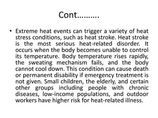 Cont……….
• Extreme heat events can trigger a variety of heat
stress conditions, such as heat stroke. Heat stroke
is the most serious heat-related disorder. It
occurs when the body becomes unable to control
its temperature. Body temperature rises rapidly,
the sweating mechanism fails, and the body
cannot cool down. This condition can cause death
or permanent disability if emergency treatment is
not given. Small children, the elderly, and certain
other groups including people with chronic
diseases, low-income populations, and outdoor
workers have higher risk for heat-related illness.
 