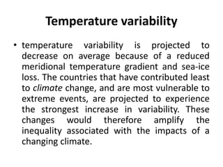 Temperature variability
• temperature variability is projected to
decrease on average because of a reduced
meridional temperature gradient and sea-ice
loss. The countries that have contributed least
to climate change, and are most vulnerable to
extreme events, are projected to experience
the strongest increase in variability. These
changes would therefore amplify the
inequality associated with the impacts of a
changing climate.
 