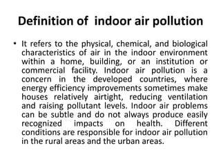 Definition of indoor air pollution
• It refers to the physical, chemical, and biological
characteristics of air in the indoor environment
within a home, building, or an institution or
commercial facility. Indoor air pollution is a
concern in the developed countries, where
energy efficiency improvements sometimes make
houses relatively airtight, reducing ventilation
and raising pollutant levels. Indoor air problems
can be subtle and do not always produce easily
recognized impacts on health. Different
conditions are responsible for indoor air pollution
in the rural areas and the urban areas.
 