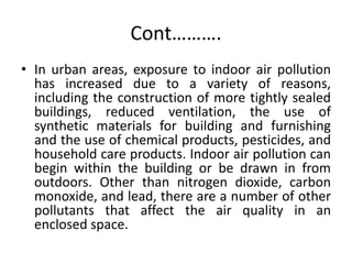 Cont……….
• In urban areas, exposure to indoor air pollution
has increased due to a variety of reasons,
including the construction of more tightly sealed
buildings, reduced ventilation, the use of
synthetic materials for building and furnishing
and the use of chemical products, pesticides, and
household care products. Indoor air pollution can
begin within the building or be drawn in from
outdoors. Other than nitrogen dioxide, carbon
monoxide, and lead, there are a number of other
pollutants that affect the air quality in an
enclosed space.
 