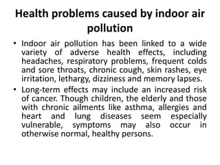 Health problems caused by indoor air
pollution
• Indoor air pollution has been linked to a wide
variety of adverse health effects, including
headaches, respiratory problems, frequent colds
and sore throats, chronic cough, skin rashes, eye
irritation, lethargy, dizziness and memory lapses.
• Long-term effects may include an increased risk
of cancer. Though children, the elderly and those
with chronic ailments like asthma, allergies and
heart and lung diseases seem especially
vulnerable, symptoms may also occur in
otherwise normal, healthy persons.
 