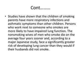 Cont………
• Studies have shown that the children of smoking
parents have more respiratory infections and
asthmatic symptoms than other children. Persons
who work next to someone who smokes are
more likely to have impaired lung function. The
nonsmoking wives of men who smoke die on the
average four years sooner and, according to a
major Japanese study, face a significantly greater
risk of developing lung cancer than they would if
their husbands did not smoke.
 
