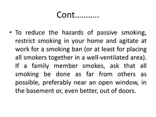 Cont………..
• To reduce the hazards of passive smoking,
restrict smoking in your home and agitate at
work for a smoking ban (or at least for placing
all smokers together in a well-ventilated area).
If a family member smokes, ask that all
smoking be done as far from others as
possible, preferably near an open window, in
the basement or, even better, out of doors.
 
