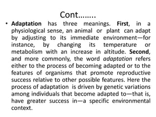 Cont……..
• Adaptation has three meanings. First, in a
physiological sense, an animal or plant can adapt
by adjusting to its immediate environment—for
instance, by changing its temperature or
metabolism with an increase in altitude. Second,
and more commonly, the word adaptation refers
either to the process of becoming adapted or to the
features of organisms that promote reproductive
success relative to other possible features. Here the
process of adaptation is driven by genetic variations
among individuals that become adapted to—that is,
have greater success in—a specific environmental
context.
 