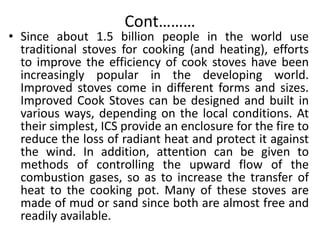 Cont………
• Since about 1.5 billion people in the world use
traditional stoves for cooking (and heating), efforts
to improve the efficiency of cook stoves have been
increasingly popular in the developing world.
Improved stoves come in different forms and sizes.
Improved Cook Stoves can be designed and built in
various ways, depending on the local conditions. At
their simplest, ICS provide an enclosure for the fire to
reduce the loss of radiant heat and protect it against
the wind. In addition, attention can be given to
methods of controlling the upward flow of the
combustion gases, so as to increase the transfer of
heat to the cooking pot. Many of these stoves are
made of mud or sand since both are almost free and
readily available.
 