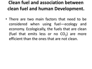 Clean fuel and association between
clean fuel and human Development.
• There are two main factors that need to be
considered when using fuel—ecology and
economy. Ecologically, the fuels that are clean
(fuel that emits less or no CO2) are more
efficient than the ones that are not clean.
 